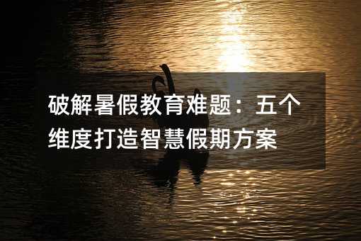 破解暑假教育难题:五个维度打造智慧假期方案