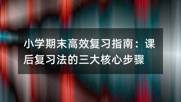 小学期末高效复习指南:课后复习法的三大核心步骤