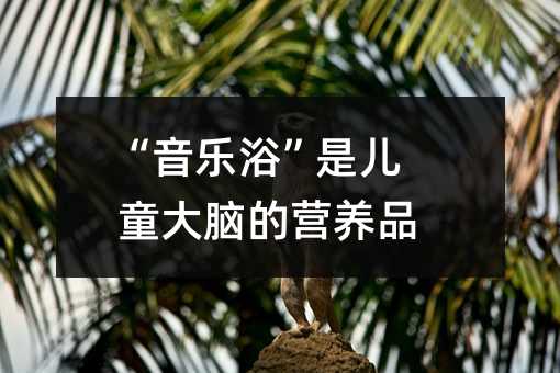 “音乐浴”是儿童大脑的营养品