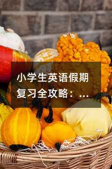 小学生英语假期复习全攻略:科学规划让学习事半功倍