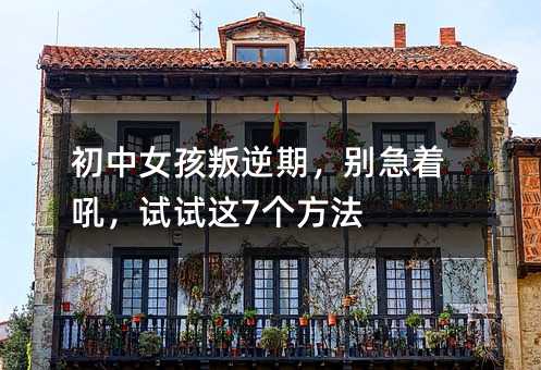 初中女孩叛逆期,别急着吼,试试这7个方法