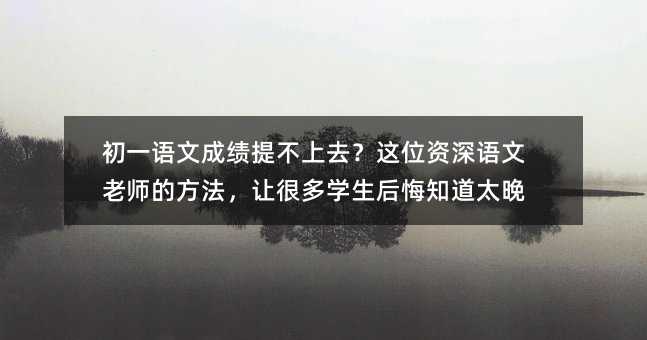 初一语文成绩提不上去?这位资深语文老师的方法,让很多学生后悔知道太晚